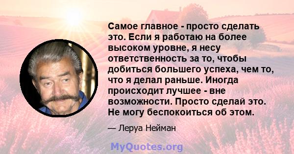 Самое главное - просто сделать это. Если я работаю на более высоком уровне, я несу ответственность за то, чтобы добиться большего успеха, чем то, что я делал раньше. Иногда происходит лучшее - вне возможности. Просто