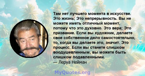 Там нет лучшего момента в искусстве. Это жизнь; Это непрерывность. Вы не можете иметь отличный момент, потому что это духовно. Это вера; Это призвание. Если вы художник, делаете свое собственное дело самостоятельно, то, 