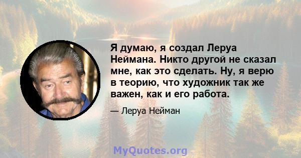 Я думаю, я создал Леруа Неймана. Никто другой не сказал мне, как это сделать. Ну, я верю в теорию, что художник так же важен, как и его работа.