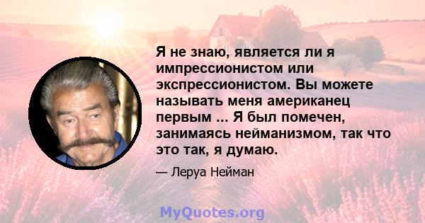 Я не знаю, является ли я импрессионистом или экспрессионистом. Вы можете называть меня американец первым ... Я был помечен, занимаясь нейманизмом, так что это так, я думаю.