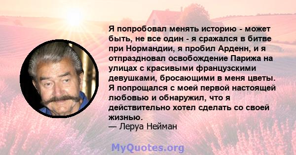 Я попробовал менять историю - может быть, не все один - я сражался в битве при Нормандии, я пробил Арденн, и я отпраздновал освобождение Парижа на улицах с красивыми французскими девушками, бросающими в меня цветы. Я