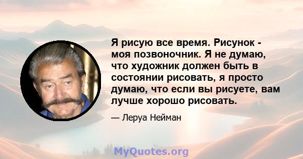 Я рисую все время. Рисунок - моя позвоночник. Я не думаю, что художник должен быть в состоянии рисовать, я просто думаю, что если вы рисуете, вам лучше хорошо рисовать.