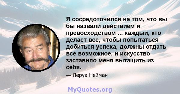 Я сосредоточился на том, что вы бы назвали действием и превосходством ... каждый, кто делает все, чтобы попытаться добиться успеха, должны отдать все возможное, и искусство заставило меня вытащить из себя.