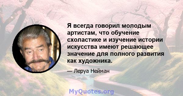 Я всегда говорил молодым артистам, что обучение схоластике и изучение истории искусства имеют решающее значение для полного развития как художника.