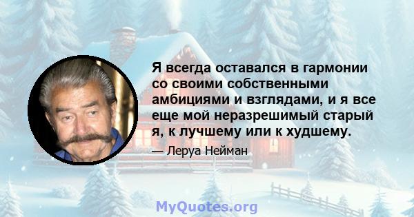 Я всегда оставался в гармонии со своими собственными амбициями и взглядами, и я все еще мой неразрешимый старый я, к лучшему или к худшему.