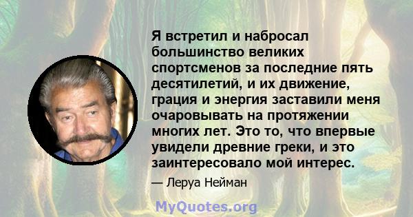 Я встретил и набросал большинство великих спортсменов за последние пять десятилетий, и их движение, грация и энергия заставили меня очаровывать на протяжении многих лет. Это то, что впервые увидели древние греки, и это