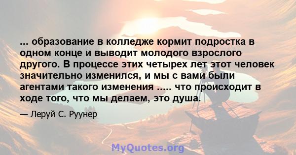 ... образование в колледже кормит подростка в одном конце и выводит молодого взрослого другого. В процессе этих четырех лет этот человек значительно изменился, и мы с вами были агентами такого изменения ..... что