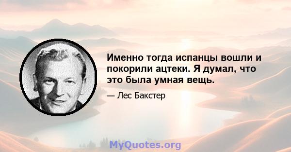 Именно тогда испанцы вошли и покорили ацтеки. Я думал, что это была умная вещь.