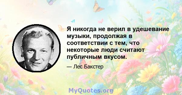 Я никогда не верил в удешевание музыки, продолжая в соответствии с тем, что некоторые люди считают публичным вкусом.