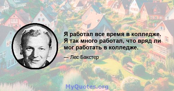 Я работал все время в колледже. Я так много работал, что вряд ли мог работать в колледже.