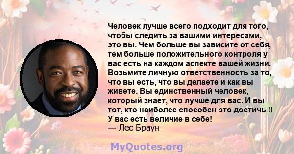 Человек лучше всего подходит для того, чтобы следить за вашими интересами, это вы. Чем больше вы зависите от себя, тем больше положительного контроля у вас есть на каждом аспекте вашей жизни. Возьмите личную