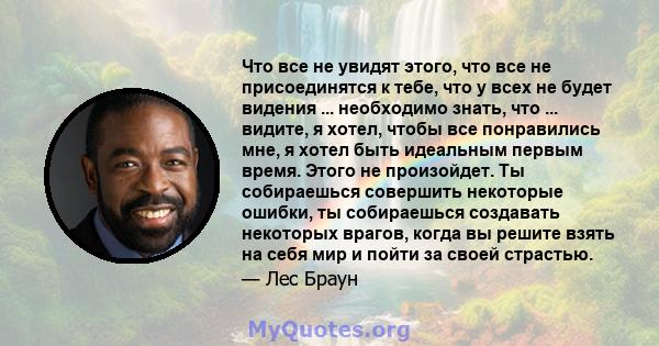 Что все не увидят этого, что все не присоединятся к тебе, что у всех не будет видения ... необходимо знать, что ... видите, я хотел, чтобы все понравились мне, я хотел быть идеальным первым время. Этого не произойдет.