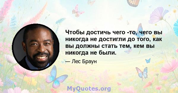 Чтобы достичь чего -то, чего вы никогда не достигли до того, как вы должны стать тем, кем вы никогда не были.