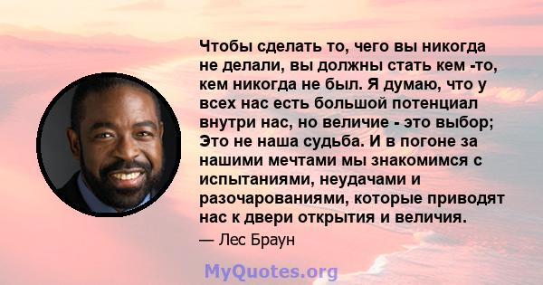 Чтобы сделать то, чего вы никогда не делали, вы должны стать кем -то, кем никогда не был. Я думаю, что у всех нас есть большой потенциал внутри нас, но величие - это выбор; Это не наша судьба. И в погоне за нашими