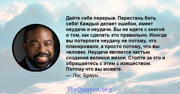 Дайте себе перерыв. Перестань бить себя! Каждый делает ошибки, имеет неудачи и неудачи. Вы не идете с книгой о том, как сделать это правильно. Иногда вы потерпите неудачу не потому, что планировали, а просто потому, что 