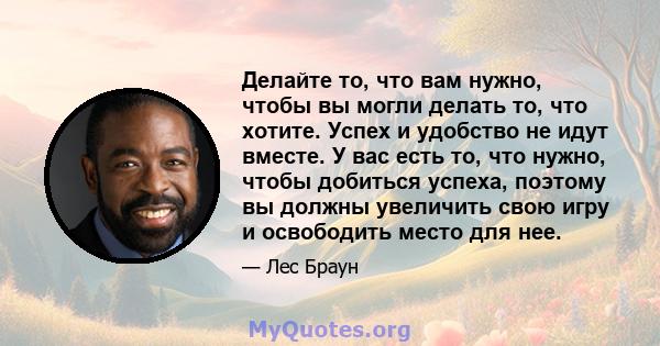 Делайте то, что вам нужно, чтобы вы могли делать то, что хотите. Успех и удобство не идут вместе. У вас есть то, что нужно, чтобы добиться успеха, поэтому вы должны увеличить свою игру и освободить место для нее.