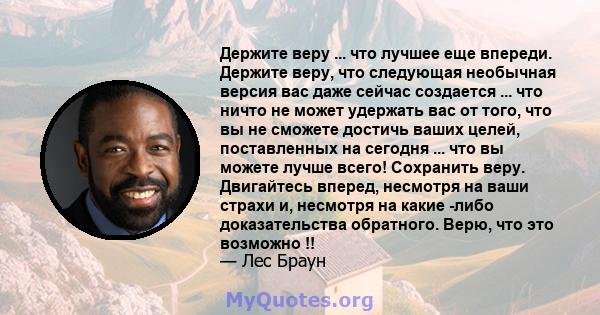 Держите веру ... что лучшее еще впереди. Держите веру, что следующая необычная версия вас даже сейчас создается ... что ничто не может удержать вас от того, что вы не сможете достичь ваших целей, поставленных на сегодня 