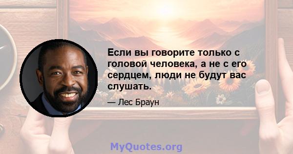 Если вы говорите только с головой человека, а не с его сердцем, люди не будут вас слушать.