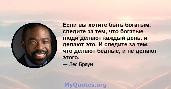 Если вы хотите быть богатым, следите за тем, что богатые люди делают каждый день, и делают это. И следите за тем, что делают бедные, и не делают этого.