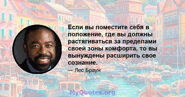 Если вы поместите себя в положение, где вы должны растягиваться за пределами своей зоны комфорта, то вы вынуждены расширить свое сознание.