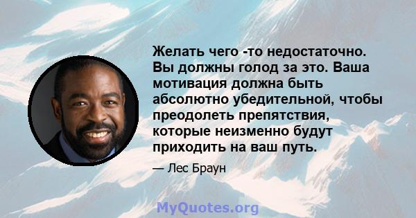 Желать чего -то недостаточно. Вы должны голод за это. Ваша мотивация должна быть абсолютно убедительной, чтобы преодолеть препятствия, которые неизменно будут приходить на ваш путь.