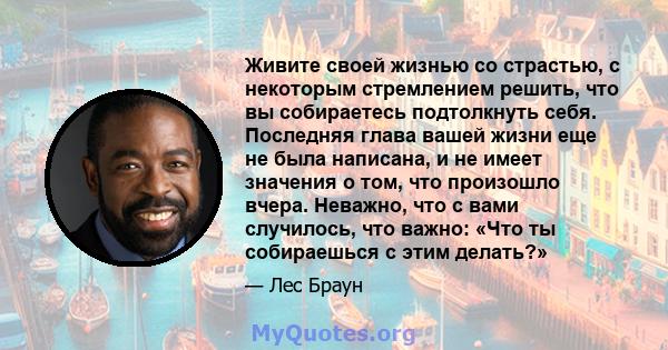 Живите своей жизнью со страстью, с некоторым стремлением решить, что вы собираетесь подтолкнуть себя. Последняя глава вашей жизни еще не была написана, и не имеет значения о том, что произошло вчера. Неважно, что с вами 