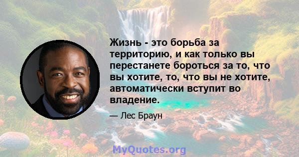 Жизнь - это борьба за территорию, и как только вы перестанете бороться за то, что вы хотите, то, что вы не хотите, автоматически вступит во владение.