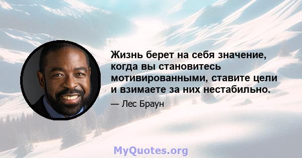 Жизнь берет на себя значение, когда вы становитесь мотивированными, ставите цели и взимаете за них нестабильно.