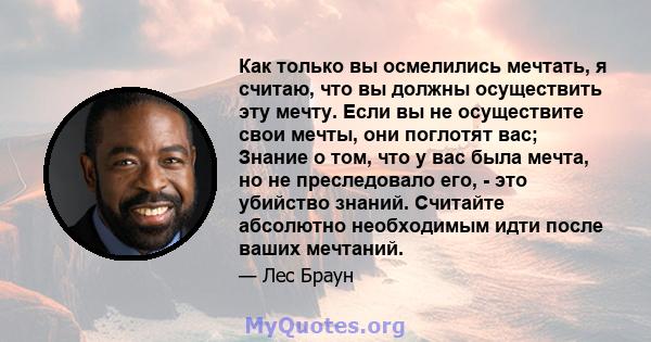 Как только вы осмелились мечтать, я считаю, что вы должны осуществить эту мечту. Если вы не осуществите свои мечты, они поглотят вас; Знание о том, что у вас была мечта, но не преследовало его, - это убийство знаний.