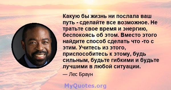 Какую бы жизнь ни послала ваш путь - сделайте все возможное. Не тратьте свое время и энергию, беспокоясь об этом. Вместо этого найдите способ сделать что -то с этим. Учитесь из этого, приспособитесь к этому, будь