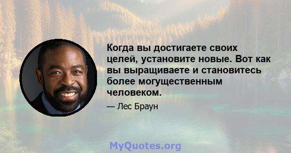 Когда вы достигаете своих целей, установите новые. Вот как вы выращиваете и становитесь более могущественным человеком.