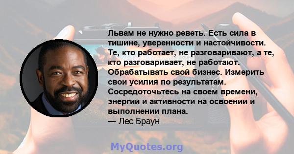 Львам не нужно реветь. Есть сила в тишине, уверенности и настойчивости. Те, кто работает, не разговаривают, а те, кто разговаривает, не работают. Обрабатывать свой бизнес. Измерить свои усилия по результатам.