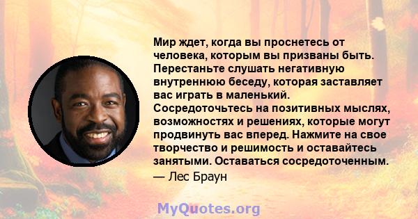 Мир ждет, когда вы проснетесь от человека, которым вы призваны быть. Перестаньте слушать негативную внутреннюю беседу, которая заставляет вас играть в маленький. Сосредоточьтесь на позитивных мыслях, возможностях и