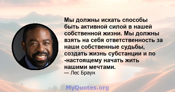 Мы должны искать способы быть активной силой в нашей собственной жизни. Мы должны взять на себя ответственность за наши собственные судьбы, создать жизнь субстанции и по -настоящему начать жить нашими мечтами.