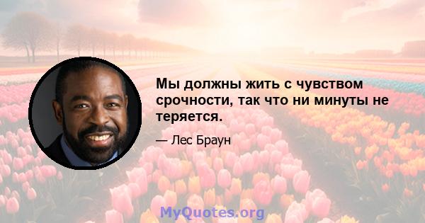 Мы должны жить с чувством срочности, так что ни минуты не теряется.