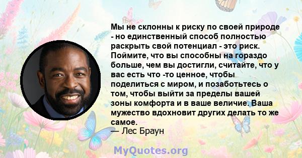 Мы не склонны к риску по своей природе - но единственный способ полностью раскрыть свой потенциал - это риск. Поймите, что вы способны на гораздо больше, чем вы достигли, считайте, что у вас есть что -то ценное, чтобы