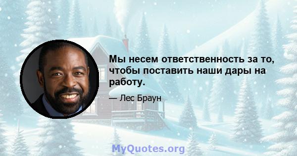 Мы несем ответственность за то, чтобы поставить наши дары на работу.