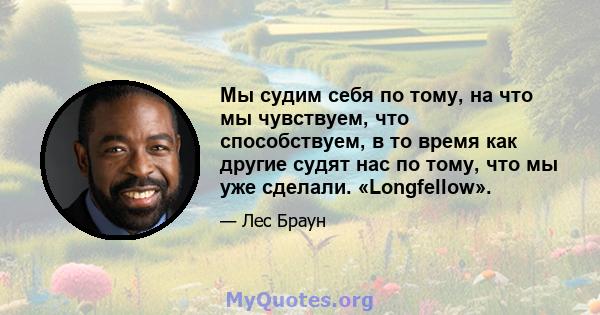 Мы судим себя по тому, на что мы чувствуем, что способствуем, в то время как другие судят нас по тому, что мы уже сделали. «Longfellow».