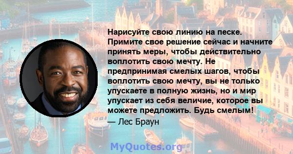 Нарисуйте свою линию на песке. Примите свое решение сейчас и начните принять меры, чтобы действительно воплотить свою мечту. Не предпринимая смелых шагов, чтобы воплотить свою мечту, вы не только упускаете в полную