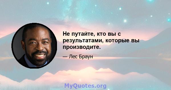 Не путайте, кто вы с результатами, которые вы производите.