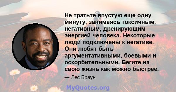 Не тратьте впустую еще одну минуту, занимаясь токсичным, негативным, дренирующим энергией человека. Некоторые люди подключены к негативе. Они любят быть аргументативными, боевыми и оскорбительными. Бегите на свою жизнь