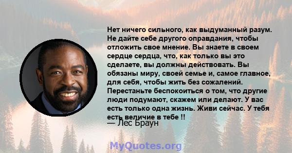 Нет ничего сильного, как выдуманный разум. Не дайте себе другого оправдания, чтобы отложить свое мнение. Вы знаете в своем сердце сердца, что, как только вы это сделаете, вы должны действовать. Вы обязаны миру, своей