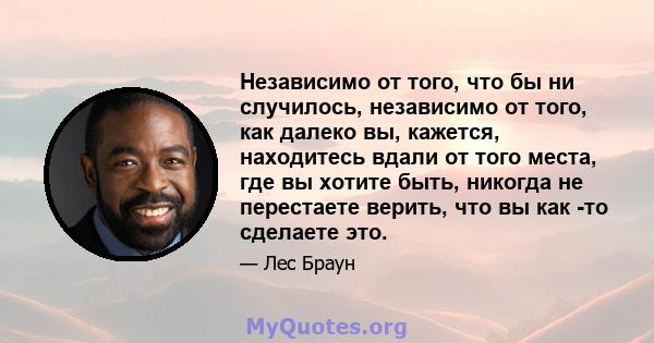 Независимо от того, что бы ни случилось, независимо от того, как далеко вы, кажется, находитесь вдали от того места, где вы хотите быть, никогда не перестаете верить, что вы как -то сделаете это.