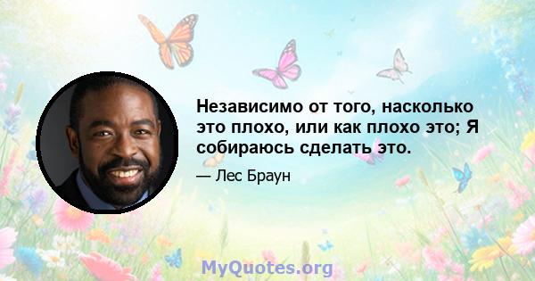 Независимо от того, насколько это плохо, или как плохо это; Я собираюсь сделать это.