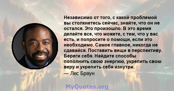 Независимо от того, с какой проблемой вы столкнетесь сейчас, знайте, что он не остался. Это произошло. В это время делайте все, что можете, с тем, что у вас есть, и попросите о помощи, если это необходимо. Самое