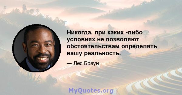 Никогда, при каких -либо условиях не позволяют обстоятельствам определять вашу реальность.