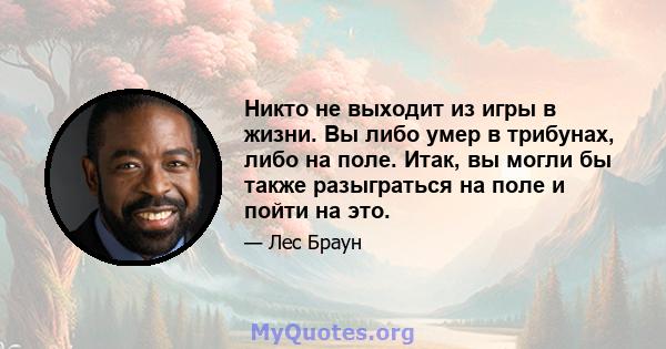 Никто не выходит из игры в жизни. Вы либо умер в трибунах, либо на поле. Итак, вы могли бы также разыграться на поле и пойти на это.