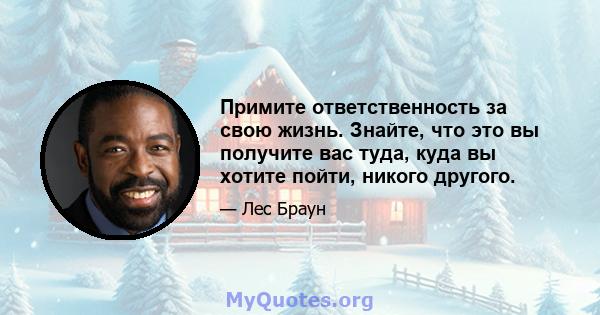 Примите ответственность за свою жизнь. Знайте, что это вы получите вас туда, куда вы хотите пойти, никого другого.