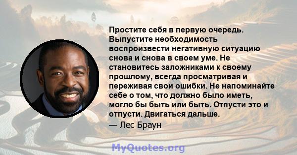 Простите себя в первую очередь. Выпустите необходимость воспроизвести негативную ситуацию снова и снова в своем уме. Не становитесь заложниками к своему прошлому, всегда просматривая и переживая свои ошибки. Не