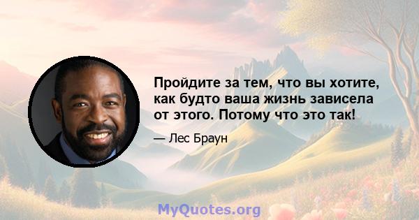 Пройдите за тем, что вы хотите, как будто ваша жизнь зависела от этого. Потому что это так!